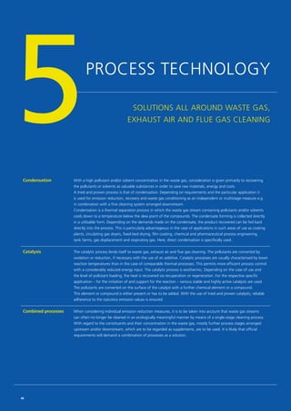 PROCESS TECHNOLOGY
SOLUTIONS ALL AROUND WASTE GAS,
EXHAUST AIR AND FLUE GAS CLEANING5Condensation With a high pollutant and/or solvent concentration in the waste gas, consideration is given primarily to recovering
the pollutants or solvents as valuable substances in order to save raw materials, energy and costs.
A tried and proven process is that of condensation. Depending on requirements and the particular application it
is used for emission reduction, recovery and waste gas conditioning as an independent or multistage measure e.g.
in combination with a fine cleaning system arranged downstream.
Condensation is a thermal separation process in which the waste gas stream containing pollutants and/or solvents
cools down to a temperature below the dew point of the compounds. The condensate forming is collected directly
in a utilisable form. Depending on the demands made on the condensate, the product recovered can be fed back
directly into the process. This is particularly advantageous in the case of applications in such areas of use as coating
plants, circulating gas dryers, fixed-bed drying, film coating, chemical and pharmaceutical process engineering,
tank farms, gas displacement and respiratory gas. Here, direct condensation is specifically used.
Catalysis The catalytic process lends itself to waste gas, exhaust air and flue gas cleaning. The pollutants are converted by
oxidation or reduction, if necessary with the use of an additive. Catalytic processes are usually characterised by lower
reaction temperatures than in the case of comparable thermal processes. This permits more efficient process control
with a considerably reduced energy input. The catalytic process is exothermic. Depending on the case of use and
the level of pollutant loading, the heat is recovered via recuperation or regeneration. For the respective specific
application – for the initiation of and support for the reaction – various stable and highly active catalysts are used.
The pollutants are converted on the surface of the catalyst with a further chemical element or a compound.
This element or compound is either present or has to be added. With the use of tried and proven catalysts, reliable
adherence to the statutory emission values is ensured.
Combined processes When considering individual emission reduction measures, it is to be taken into account that waste gas streams
can often no longer be cleaned in an ecologically meaningful manner by means of a single-stage cleaning process.
With regard to the constituents and their concentration in the waste gas, mostly further process stages arranged
upstream and/or downstream, which are to be regarded as supplements, are to be used. It is likely that official
requirements will demand a combination of processes as a solution.
46
 