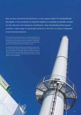 Now as ever, environmental protection is a big, topical subject for Standardkessel
Baumgarte. In this connection an important objective is to develop sustainable concepts
for the reduction and avoidance of pollutants. Here Standardkessel Baumgarte
provides a wide range of sustainable solutions in the form of product-integrated
environmental protection.
With integrated and customised concepts, a high level of protection is to
be achieved for the environment, resources are to be handled sparingly
and emissions are to be avoided, reduced or changed into a usable form.
The legislator therefore demands that a cleaning unit be arranged down-
stream of the production area or of other emission sources.
Standardkessel Baumgarte provides various processes for emission reduc-
tion and elimination. With the single-stage or multistage processes and
process technologies for waste gas, exhaust air and flue gas cleaning,
with the meeting of our high quality standards, the emission limit values
required can be complied with and accompanied by optimum energy
utilisation and high availability.
47
 