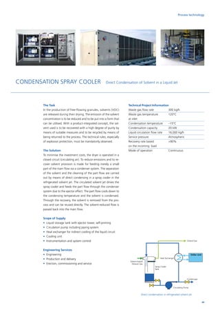 Solvent-based
Exhaust Gas
Cleand Gas
Condensate
Chiller Unit
Heat Exchanger
Circulating Pump
Spray Cooler
Tank
Process technology
CONDENSATION SPRAY COOLER Direct Condensation of Solvent in a Liquid Jet
Direct condensation in refrigerated solvent jet
The Task
In the production of free-flowing granules, solvents (VOC)
are released during their drying. The emission of the solvent
concentration is to be reduced and to be put into a form that
can be utilised. With a product-integrated concept, the sol-
vent used is to be recovered with a high degree of purity by
means of suitable measures and to be recycled by means of
being returned to the process. The technical rules, especially
of explosion protection, must be mandatorily observed.
The Solution
To minimise the investment costs, the dryer is operated in a
closed circuit (circulating air). To reduce emissions and to re-
cover solvent provision is made for feeding merely a small
part of the main flow via a condenser system. The separation
of the solvent and the cleaning of the part flow are carried
out by means of direct condensing in a spray cooler in the
refrigerated solvent jet. The circulated solvent jet drives the
spray cooler and feeds the part flow through the condenser
system due to the ejector effect. The part flow cools down to
the condensing temperature and the solvent is condensed.
Through the recovery, the solvent is removed from the pro-
cess and can be reused directly. The solvent-reduced flow is
passed back into the main flow.
Scope of Supply
•	 Liquid storage tank with ejector tower, self-priming
•	 Circulation pump including piping system
•	 Heat exchanger for indirect cooling of the liquid circuit
•	 Cooling unit
•	 Instrumentation and system control
Engineering Services
•	Engineering
•	 Production and delivery
•	 Erection, commissioning and service
Technical Project Information
Waste gas flow rate		 300 kg/h
Waste gas temperature	 120°C
at inlet
Condensation temperature	 –15°C
Condensation capacity	 20 kW
Liquid circulation flow rate	 16,000 kg/h
Service pressure		 Atmospheric
Recovery rate based 		 90%
on the incoming load
Mode of operation		 Continuous
49
 