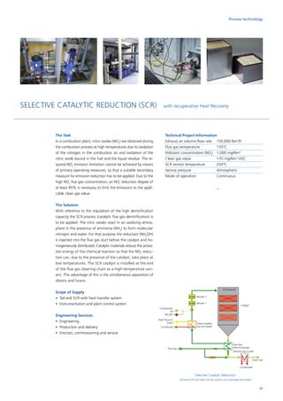 Selective Catalytic Reduction
Tail end SCR with heat transfer system and steam/gas pre-heater
The Task
In a combustion plant, nitric oxides (NOx
) are obtained during
the combustion process at high temperatures due to oxidation
of the nitrogen in the combustion air and oxidation of the
nitric oxide bound in the fuel and the liquid residue. The re-
quired NOx
emission limitation cannot be achieved by means
of primary operating measures, so that a suitable secondary
measure for emission reduction has to be applied. Due to the
high NOx
flue gas concentration, an NOx
reduction degree of
at least 95% is necessary to limit the emissions to the appli-
cable clean gas value.
The Solution
With reference to the stipulation of the high denitrification
capacity the SCR process (catalytic flue gas denitrification) is
to be applied. The nitric oxides react in an oxidising atmos-
phere in the presence of ammonia (NH3
) to form molecular
nitrogen and water. For that purpose the reductant (NH4
OH)
is injected into the flue gas duct before the catalyst and ho-
mogeneously distributed. Catalytic materials reduce the activa-
tion energy of the chemical reaction so that the NOx
reduc-
tion can, due to the presence of the catalyst, take place at
low temperatures. The SCR catalyst is installed at the end
of the flue gas cleaning chain as a high-temperature vari-
ant. The advantage of this is the simultaneous separation of
dioxins and furans.
Scope of Supply
•	Tail end SCR with heat transfer system
•	Instrumentation and plant control system
Engineering Services
•	Engineering
•	 Production and delivery
•	 Erection, commissioning and service
Technical Project Information
Exhaust air volume flow rate	 150,000 Nm3
/h
Flue gas temperature	 155°C
Pollutant concentration (NOx
) 	 1,000 mg/Nm3
Clean gas value		 70 mg/Nm3
VOC
SCR service temperature	 250°C
Service pressure		 Atmospheric
Mode of operation		 Continuous
57
SELECTIVE CATALYTIC REDUCTION (SCR) with recuperative Heat Recovery
SCR Reactor
Blender 2
Blender 1
Compressed
Air
NH4
OH
High-Pressure
Steam
Condensate
Steam-Heated
Gas Pre-heater
Gas-Gas-
Heat Exchanger
Exhaust Gas Cooler
Clean Gas
Condensate
Flue Gas
Catalyst
Process technology
 