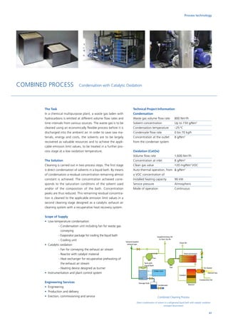 The Task
In a chemical multipurpose plant, a waste gas laden with
hydrocarbons is emitted at different volume flow rates and
time intervals from various sources. The waste gas is to be
cleaned using an economically flexible process before it is
discharged into the ambient air. In order to save raw ma-
terials, energy and costs, the solvents are to be largely
recovered as valuable resources and to achieve the appli-
cable emission limit values, to be treated in a further pro-
cess stage at a low oxidation temperature.
The Solution
Cleaning is carried out in two process steps. The first stage
is direct condensation of solvents in a liquid bath. By means
of condensation a residual concentration remaining almost
constant is achieved. The concentration achieved corre-
sponds to the saturation conditions of the solvent used
and/or of the composition of the bath. Concentration
peaks are thus reduced. This remaining residual concentra-
tion is cleaned to the applicable emission limit values in a
second cleaning stage designed as a catalytic exhaust air
cleaning system with a recuperative heat recovery system.
Scope of Supply
•	 Low-temperature condensation
		 - Condensation unit including fan for waste gas
conveying
		 - Evaporator package for cooling the liquid bath
		 - Cooling unit
•	 Catalytic oxidation
		 - Fan for conveying the exhaust air stream
		 - Reactor with catalyst material
		 - Heat exchanger for recuperative preheating of
the exhaust air stream
		 - Heating device designed as burner
•	 Instrumentation and plant control system
Engineering Services
•	Engineering
•	 Production and delivery
•	 Erection, commissioning and service
Technical Project Information
Condensation
Waste gas volume flow rate	 800 Nm3
/h
Solvent concentration	 Up to 150 g/Nm3
Condensation temperature	 –25 °C
Condensate flow rate	 0 bis 70 kg/h
Concentration at the outlet 	 8 g/Nm3
from the condenser system
Oxidation (CatOx)
Volume flow rate		 1,600 Nm3
/h
Concentration at inlet	 8 g/Nm3
Clean gas value		 20 mg/Nm3
VOC
Auto-thermal operation, from	 8 g/Nm3
a VOC concentration of
Installed heating capacity	 90 kW
Service pressure		 Atmospheric
Mode of operation		 Continuous
COMBINED PROCESS Condensation with Catalytic Oxidation
Combined Cleaning Process
Direct condensation of solvent in a refrigerated liquid bath with catalytic oxidation
arranged downstream
Fan
Fan
Tank with
Liquid Bath
Chiller Unit
Condensate
Solvent-loaded
exhaust gas
Supplementary Air
or Start Up Air
Clean Air
Heat exchanger
Air Heater
Reactor
Natural Gas
Combustion Air
Catalyst
Storage Tank
61
Process technology
 