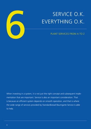 SERVICE O.K.
EVERYTHING O.K.
PLANT SERVICES FROM A TO Z
6
When investing in a system, it is not just the right concept and subsequent imple-
mentation that are important. Service is also an important consideration. That
is because an efficient system depends on smooth operation, and that is where
the wide range of services provided by Standardkessel Baumgarte Service is able
to help.
62
 