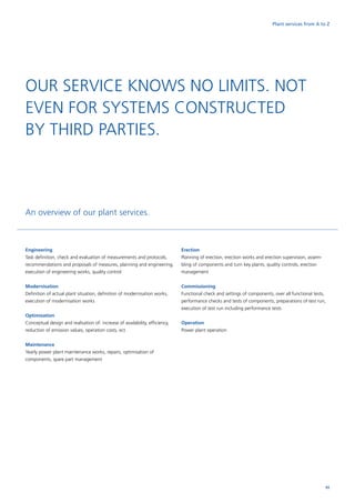 Plant services from A to Z
Engineering
Task definition, check and evaluation of measurements and protocols,
recommendations and proposals of measures, planning and engineering,
execution of engineering works, quality control
Modernisation
Definition of actual plant situation, definition of modernisation works,
execution of modernisation works
Optimisation
Conceptual design and realisation of: increase of availability, efficiency,
reduction of emission values, ­operation costs, ect.
Maintenance
Yearly power plant maintenance works, repairs, optimisation of
components, spare part management
Erection
Planning of erection, erection works and erection supervision, assem-
bling of components and turn key plants, quality controls, erection
management
Commissioning
Functional check and settings of components, over all functional tests,
performance checks and tests of ­components, preparations of test run,
execution of test run including performance tests
Operation
Power plant operation
An overview of our plant services.
OUR SERVICE KNOWS NO LIMITS. NOT
EVEN FOR SYSTEMS CONSTRUCTED
BY THIRD PARTIES.
65
 