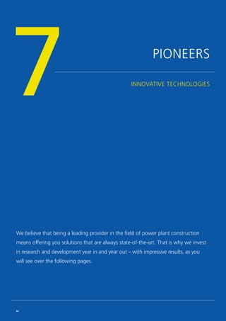 PIONEERS
INNOVATIVE TECHNOLOGIES
7
We believe that being a leading provider in the field of power plant construction
means offering you solutions that are always state-of-the-art. That is why we invest
in research and development year in and year out – with impressive results, as you
will see over the following pages.
66
 