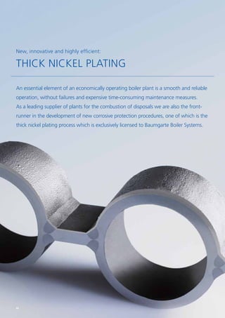 An essential element of an economically operating boiler plant is a smooth and reliable
operation, without failures and expensive time-consuming maintenance measures.
As a leading supplier of plants for the combustion of ­disposals we are also the front­
runner in the development of new ­corrosive protection procedures, one of which is the
thick ­nickel ­plating process which is exclusively licensed to ­Baumgarte ­Boiler ­Systems.
New, innovative and highly efficient:
THICK NICKEL PLATING
68
 