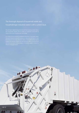 The thorough disposal of household waste and
household-type industrial waste is still a current issue.
The shortage in global energy recources and the increasing concern about
our ­environment requires that we direct our attention to this task by
­means of the most innovative plant technology.
As a result of the increasing worldwide production of consumer goods,
the use of industrial production wastes as an alternative fuel source is also
becoming an increasingly attractive option. Standardkessel Baumgarte
supplies the necessary systems that will continue to allow for the practical
and environmentally friendly utilisation of industrial wastes in future: for
efficient energy generation.
7
 
