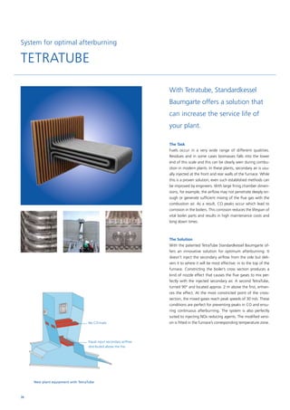System for optimal afterburning
TETRATUBE
No CO-trails
Equal input secondary airflow
distributed above the fire
New plant equipment with TetraTube
The Task
Fuels occur in a very wide range of different qualities.
­Re­­­­si­dues and in some cases biomasses falls into the lower
end of this scale and this can be clearly seen during combu-
stion in ­modern plants. In these plants, secondary air is usu-
ally injected at the front and rear walls of the furnace. While
this is a proven solution, even such established methods can
be improved by engineers. With large firing chamber dimen-
sions, for example, the airflow may not penetrate deeply en-
ough or generate sufficient mixing of the flue gas with the
combustion air. As a result, CO peaks occur which lead to
corrosion in the boilers. This corrosion reduces the lifespan of
vital boiler parts and results in high maintenance costs and
long down times.
The Solution
With the patented TetraTube Standardkessel Baumgarte of-
fers an innovative solution for optimum afterburning. It
doesn’t inject the ­secondary airflow from the side but deli-
vers it to where it will be most effective: in to the top of the
­furnace. Constricting the boiler’s cross section produces a
kind of ­nozzle effect that causes the flue gases to mix per-
fectly with the ­injected ­secondary air. A second TetraTube,
turned 90° and ­located ­approx. 2 m above the first, enhan-
ces the ­effect. At the most constricted point of the cross-
section, the mixed gases reach peak speeds of 30 m/s. These
conditions are perfect for ­preventing peaks in CO and ensu-
ring continuous ­afterburning. The system is also perfectly
suited to injecting NOx ­reducing agents. The modified versi-
on is fitted in the furnace’s ­corresponding temperature zone.
With Tetratube, Standardkessel
Baumgarte offers a solution that
can increase the service life of
your plant.
70
 