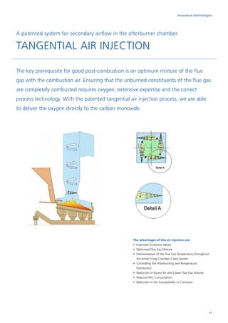 Innovative technologies
A patented system for secondary airflow in the afterburner chamber.
TANGENTIAL AIR INJECTION
The key prerequisite for good post-combustion is an optimum mixture of the flue
gas with the combustion air. Ensuring that the unburned constituents of the flue gas
are completely combusted requires oxygen, extensive expertise and the correct
process technology. With the patented tangential air injection process, we are able
to deliver the oxygen directly to the carbon monoxide.
The advantages of this air injection are:
•	Improved Emissions Values
•	Optimised Flue Gas Mixture
•	Harmonisation of the Flue Gas Temperature throughout
the entire Firing Chamber Cross-Section
•	Controlling the Afterburning and Temperature
Distribution	
•	Reduction in Excess Air and Lower Flue Gas Volume
•	Reduced NH3
Consumption
•	Reduction in the Susceptibility to Corrosion
71
 