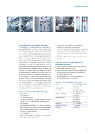 Innovative technologies
Functional principle of Fluidised Bed Technology
The fluidised bed technology is based on the principle of a
stationary fluidised bed in which the fluidised bed is integra-
ted into the steam generator. The side walls of the first boiler
pass, integrated into the natural circulation, at the same time
form the containing walls of the fluidised bed combustion
chamber. The fuel is introduced into the fluidised bed by feed
chutes via these side walls. The constant fluidization of the
fluidised bed, over the entire load range with low gasifica-
tion temperature, is achieved by the injection of air and re-
circulated flue gas via an open distribution plate. Above the
fluidised bed follows the staged postcombustion of the gasi-
fication products in the freeboard. Through the several rows
of nozzles the secondary air and recirculated flue gas are in-
troduced temperature-regulated. If required several noz­-
zle levels can be started and stopped for regulation of the
burning conditions. The steam generator illustrated is a clas-
sic vertical multi-pass natural circulation boiler and consists
of an optional radiation pass, a super-heater pass as well as
an economizer pass and an air-heater pass. Ash discharge
from the fluidised bed is carried out below the distribution
plate, hence facilitating the exclusion of extraneous material
and safeguarding continuous plant operation.
Main characteristics of Fluidised Bed Technology:
•	 High Efficiency
•	 Fouling Tolerant
•	 Low Corrosion Tendency
•	Co-combustion of liquid, pasty and solid fuels, possible in
a broad mix ratio and a large range of heating values
•	 Low Emissions
•	Equal temperature profile along the length of the furnace
due to temperature controlled injection of secondary air
and recirculation gaseous mixture in the fluidised bed
combustion and the freeboard
•	 High Availability
•	Good mixing of oxygen and flue gas due to optimized-
nozzle geometry and air control
•	Large thermal load range due to load-dependet
activation and deactivation of nozzle levels
•	Intensive mixing relation of fuel, fluidisation material plus
combustion air in fluidised bed and thereby excellent
mass and heat transfer with good ignition and high fuel
burnout
•	Operation with low excess air volumes and low exhaust
gas losses
Design features of Standardkessel Baumgarte
Fluidised Bed Technology:
•	Open sturgeon insensitive distribution plate with large
entry surfaces and bottom nozzles
•	Fluidised bed firing system integrated into water-tube,
natural circulation steam generators of horizontal or
vertical type of construction
•	 Membrane Walls Lined with Refractory Material
•	 No Moving Components in the Furnace
Parameters of the fluidised bed technology:
Fuels	 		Biomasses, sludges, RDFs,
pasty waste, etc.
Heating values		 4–30 MJ/kg
Grain sizes 		Total edge lengths
ca. 200 mm–300 mm
Output parameters		 25–100 MWth
			5–30 MWel
Steam parameters		 up to 525°C
			up to 100 bar
			up to 115 t/h
Emissions			 CO 5 mg/Nm³
NOx without SNCR		 150 mg/Nm³
with SNCR		 50 mg/Nm³
73
 
