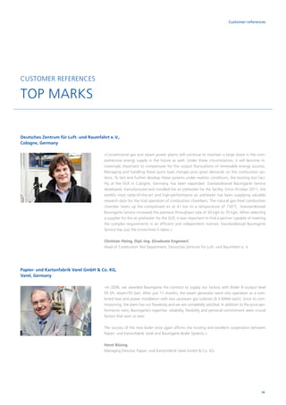 79
Customer references
CUSTOMER REFERENCES
TOP MARKS
Deutsches Zentrum für Luft- und Raumfahrt e. V.,
Cologne, Germany
»Conventional gas and steam power plants will continue to maintain a large share in the com­
prehensive energy supply in the future as well. Under these circumstances, it will become in­
creasingly important to compensate for the output fluctuations of renewable energy sources.
Managing and handling these quick load changes puts great demands on the combustion sys­
tems. To test and further develop these systems under realistic conditions, the existing test faci­
lity at the DLR in Cologne, Germany, has been expanded. Standardkessel Baumgarte Service
developed, manufactured and installed the air preheater for the facility. Since October 2011, the
world’s most state-of-the-art and high-performance air preheater has been supplying valuable
research data for the trial operation of combustion chambers. The natural gas-fired combustion
chamber heats up the compressed air at 41 bar to a temperature of 730°C. Standardkessel
Baumgarte Service increased the previous throughput rate of 30 kg/s to 70 kg/s. When selecting
a supplier for the air preheater for the DLR, it was important to find a partner capable of meeting
the complex requirements in an efficient and independent manner. Standardkessel Baumgarte
Service has just the know-how it takes.«
Christian Fleing, Dipl.-Ing. (Graduate Engineer)
Head of Combustion Test Department, Deutsches Zentrum für Luft- und Raumfahrt e. V.
»In 2006, we awarded Baumgarte the contract to supply our factory with Boiler 8 (output level
95 t/h, steam / 95 bar). After just 11 months, the steam generator went into ­operation as a com­
bined heat and power installation with two upstream gas ­turbines (6.3 MWel each). Since its com­
missioning, the plant has run flawlessly and we are ­completely satisfied. In addition to the price-per­
formance ratio, Baumgarte’s expertise, reliability, flexibility and personal commitment were crucial
factors that won us over.
The success of the new boiler once again affirms the trusting and excellent cooperation between
Papier- und Kartonfabrik Varel and Baumgarte Boiler Systems.«
Horst Büsing
Managing Director, Papier- und Kartonfabrik Varel GmbH  Co. KG
Papier- und Kartonfabrik Varel GmbH  Co. KG,
Varel, Germany
 