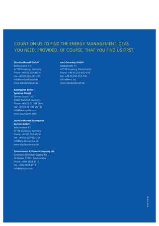 www.zuk.de
COUNT ON US TO FIND THE ENERGY MANAGEMENT IDEAS
YOU NEED. PROVIDED, OF COURSE, THAT YOU FIND US FIRST.
Standardkessel GmbH
Baldusstrasse 13
47138 Duisburg, Germany
Phone: +49 (0) 203-452-0
Fax: +49 (0) 203-452-211
info@standardkessel.de
www.standardkessel.de
Baumgarte Boiler
Systems GmbH
Senner Strasse 115
33647 Bielefeld, Germany
Phone: +49 (0) 521-94 06-0
Fax: +49 (0) 521-94 06-132
info@baumgarte.com
www.baumgarte.com
Standardkessel Baumgarte
Service GmbH
Baldusstrasse 13
47138 Duisburg, Germany
Phone: +49 (0) 203-452-0
Fax: +49 (0) 203-452-211
info@skg-bbs-service.de
www.skg-bbs-service.de
Environment  Power Company Ltd.
Dammam Al-Khobar Coastal Rd.
Al-Khobar 31952, Saudi Arabia
Phone: +966 3858 8510
Fax: +966 3858 8513
info@epco-sa.com
emc Germany GmbH
Baldusstraße 13
47138 Duisburg, Deutschland
Phone: +49 (0) 203-452-618
Fax: +49 (0) 203-452-236
office@emc.biz
www.standardkessel.de
 