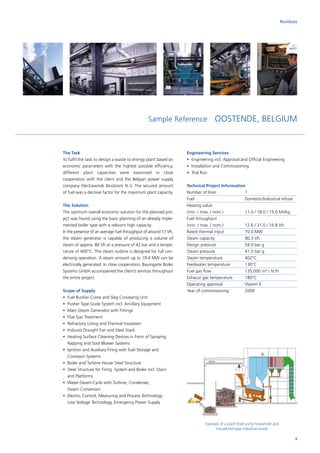 Sample Reference OOSTENDE, BELGIUM
Residues
The Task
To fulfil the task to design a waste to energy plant based on
economic parameters with the highest possible efficiency,
different plant capacities were examined in close
­coope­ration with the client and the Belgian power supply
company Electrawinds Biostoom N. V. The secured amount
of fuel was a decisive factor for the maximum plant capacity.
The Solution
The optimum overall economic solution for the planned pro-
ject was found using the basic planning of an already imple-
mented boiler type with a relevant high capacity.
In the presence of an average fuel throughput of around 17 t/h,
the steam generator is capable of producing a volume of
steam of approx. 80 t/h at a pressure of 42 bar and a tempe-
rature of 400°C. The steam turbine is designed for full con-
densing operation. A steam amount up to 19.4 MW can be
electrically generated. In close cooperation, Baumgarte Boiler
Systems GmbH accompanied the client’s services throughout
the entire project.
Scope of Supply
•	 Fuel Bunker Crane and Slag Conveying Unit
•	 Pusher Type Grate System incl. Ancillary Equipment
•	 Main Steam Generator with Fittings
•	 Flue Gas Treatment
•	 Refractory Lining and Thermal Insulation
•	 Induced Draught Fan and Steel Stack
•	Heating Surface Cleaning Devices in Form of Spraying,
Rapping and Soot Blower Systems
•	Ignition and Auxiliary Firing with Fuel Storage and
Conveyor Systems
•	 Boiler and Turbine House Steel Structure
•	Steel Structure for Firing System and Boiler incl. Stairs
and Platforms
•	Water-Steam-Cycle with Turbine, Condenser,
Steam Conversion
•	Electro, Control, Measuring and Process Technology,
Low Voltage Technology, Emergency Power Supply
Engineering Services
•	Engineering incl. Approval and Official Engineering
•	 Installation and Commissioning
•	 Trial Run
Technical Project Information
Number of lines		 1
Fuel			Domestic/Industrial refuse
Heating value		
(min. / max. / nom.)		 11.0 / 18.0 / 15.0 MJ/kg
Fuel throughput		
(min. / max. / nom.)		 12.6 / 21.0 / 16.8 t/h
Rated thermal input		 70.0 MW
Steam capacity		 80.3 t/h
Design pressure		 54.0 bar g
Steam pressure		 41.0 bar g
Steam temperature		 402°C
Feedwater temperature	 130°C
Fuel gas flow		 135,000 m³ i. N./h
Exhaust gas temperature	 180°C
Operating approval		 Vlarem II
Year of commissioning	 2009
Example of a plant fired using household and
household-type industrial waste
9
 