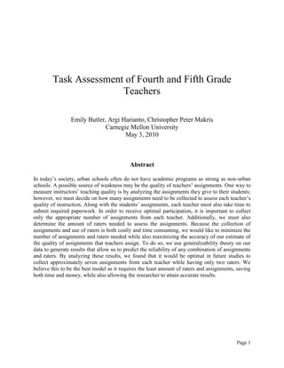 Page 1
Task Assessment of Fourth and Fifth Grade
Teachers
Emily Butler, Argi Harianto, Christopher Peter Makris
Carnegie Mellon University
May 3, 2010
Abstract
In today’s society, urban schools often do not have academic programs as strong as non-urban
schools. A possible source of weakness may be the quality of teachers’ assignments. One way to
measure instructors’ teaching quality is by analyzing the assignments they give to their students;
however, we must decide on how many assignments need to be collected to assess each teacher’s
quality of instruction. Along with the students’ assignments, each teacher must also take time to
submit required paperwork. In order to receive optimal participation, it is important to collect
only the appropriate number of assignments from each teacher. Additionally, we must also
determine the amount of raters needed to assess the assignments. Because the collection of
assignments and use of raters is both costly and time consuming, we would like to minimize the
number of assignments and raters needed while also maximizing the accuracy of our estimate of
the quality of assignments that teachers assign. To do so, we use generalizability theory on our
data to generate results that allow us to predict the reliability of any combination of assignments
and raters. By analyzing these results, we found that it would be optimal in future studies to
collect approximately seven assignments from each teacher while having only two raters. We
believe this to be the best model as it requires the least amount of raters and assignments, saving
both time and money, while also allowing the researcher to attain accurate results.
 