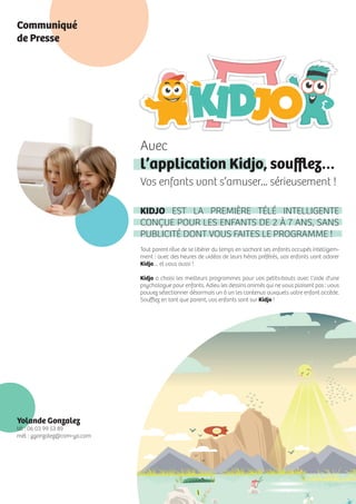 Avec
l’application Kidjo, souﬄez…
Vos enfants vont s’amuser... sérieusement !
KIDJO EST LA PREMIÈRE TÉLÉ INTELLIGENTE
CONÇUE POUR LES ENFANTS DE 2 À 7 ANS, SANS
PUBLICITÉ DONT VOUS FAITES LE PROGRAMME !
Tout parent rêve de se libérer du temps en sachant ses enfants occupés intelligem-
ment : avec des heures de vidéos de leurs héros préférés, vos enfants vont adorer
Kidjo… et vous aussi !
Kidjo a choisi les meilleurs programmes pour vos petits-bouts avec l’aide d’une
psychologue pour enfants. Adieu les dessins animés qui ne vous plaisent pas : vous
pouvez sélectionner désormais un à un les contenus auxquels votre enfant accède.
Souﬄez en tant que parent, vos enfants sont sur Kidjo !
Yolande Gonzalez
tél : 06 03 99 53 89
mél : ygonzalez@com-yo.com
Communiqué
de Presse
 