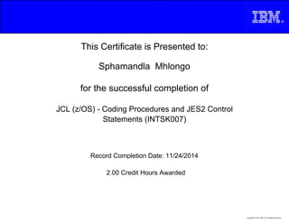 This Certificate is Presented to:
Sphamandla Mhlongo
for the successful completion of
JCL (z/OS) - Coding Procedures and JES2 Control
Statements (INTSK007)
2.00 Credit Hours Awarded
Record Completion Date: 11/24/2014
Copyright © 2013, IBM Inc. All Rights Reserved.
 