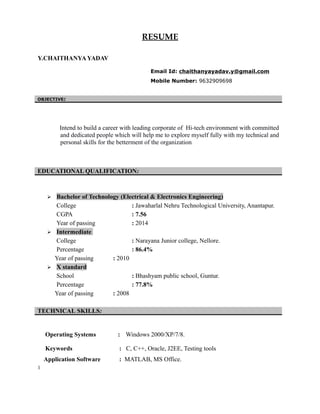 RESUME
Y.CHAITHANYA YADAV
Email Id: chaithanyayadav.y@gmail.com
Mobile Number: 9632909698
OBJECTIVE:
Intend to build a career with leading corporate of Hi-tech environment with committed
and dedicated people which will help me to explore myself fully with my technical and
personal skills for the betterment of the organization.
EDUCATIONAL QUALIFICATION:
 Bachelor of Technology (Electrical & Electronics Engineering)
College : Jawaharlal Nehru Technological University, Anantapur.
CGPA : 7.56
Year of passing : 2014
 Intermediate
College : Narayana Junior college, Nellore.
Percentage : 86.4%
Year of passing : 2010
 X standard
School : Bhashyam public school, Guntur.
Percentage : 77.8%
Year of passing : 2008
TECHNICAL SKILLS:
Operating Systems : Windows 2000/XP/7/8.
Keywords : C, C++, Oracle, J2EE, Testing tools
Application Software : MATLAB, MS Office.
1
 