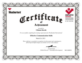 EC ID# CK207288
Awarded to
Chinnu Korah
For successfully completing the training requirements for Weatherford International
Effective Communication Skills
March 26, 2015
This certificate is awarded in recognition of achievement and commitment to
delivering the highest degree of customer service in the industry.
Ref # 4499745
____________________________________________________________
Arnold Frinks
Global Director - Learning & Development
