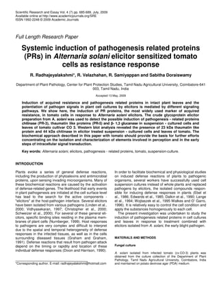 Scientific Research and Essay Vol. 4 (7) pp. 685-689, July, 2009
Available online at http://www.academicjournals.org/SRE
ISSN 1992-2248 © 2009 Academic Journals
Full Length Research Paper
Systemic induction of pathogenesis related proteins
(PRs) in Alternaria solani elicitor sensitized tomato
cells as resistance response
R. Radhajeyalakshmi*, R. Velazhahan, R. Samiyappan and Sabitha Doraiswamy
Department of Plant Pathology, Center for Plant Protection Studies, Tamil Nadu Agricultural University, Coimbatore-641
003, Tamil Nadu, India
Accepted 13 May, 2009
Induction of acquired resistance and pathogenesis related proteins in intact plant leaves and the
potentiation of pathogen signals in plant cell cultures by elicitors is mediated by different signaling
pathways. We show here, the induction of PR proteins, the most widely used marker of acquired
resistance, in tomato cells in response to Alternaria solani elicitors. The crude glycoprotein elicitor
preparation from A. solani was used to detect the possible induction of pathogenesis - related proteins
chitinase (PR-3), thaumatin like proteins (PR-5) and - 1,3 glucanase in suspension - cultured cells and
leaves of tomato cultivar CO 3. Western blot analysis revealed the presence of 23 kDa thaumatin like
protein and 44 kDa chitinase in elicitor treated suspension - cultured cells and leaves of tomato. The
biochemical approach described in this paper with tomato should provide the basis for further efforts
concentrating on the isolation and characterization of elements involved in perception and in the early
steps of intracellular signal transduction.
Key words: Alternaria solani, elicitors, pathogenesis - related proteins, tomato, suspension-culture.
INTRODUCTION
Plants evoke a series of general defense reactions,
including the production of phytoalexins and antimicrobial
proteins, upon sensing invading microorganisms. Many of
these biochemical reactions are caused by the activation
of defense-related genes. The likelihood that early events
in plant pathogenesis are initiated at the cell surface level
has lead to the search for the active components -
"elicitors" at the host-pathogen interface. Several elicitors
have been isolated from various pathogens (Linden et al.,
2000; Vidhyasekaran, 1997; Christopher et al., 2000;
Schweizer et al., 2000). For several of these general eli-
citors, specific binding sites residing in the plasma mem-
branes of plant cells (Nurnberger, 1999). Host responses
to pathogens are very complex and difficult to interpret
due to the spatial and temporal heterogeneity of defense
responses in the infected tissues, as well as in the cells
surrounding diseased tissues (Graham and Graham,
1991). Defense reactions that result from pathogen attack
depend on the timing or rapidity and location of these
individual defense responses (Dixon and Harrison, 1990).
*Corresponding author. E-mail: radhajeyalakshmi@hotmail.com
In order to facilitate biochemical and physiological studies
on induced defense reactions of plants to pathogenic
organisms, several workers have successfully used cell
suspension cultures instead of whole plants and replaced
pathogens by elicitors, the isolated compounds respon-
sible for inducing defense responses in plants (Ebel et
al., 1986; Edwards et al., 1985; Dalkin et al., 1990; Lange
et al., 1994; Wojtaszek et al., 1995 Walkes and O’ Garro,
1996). It is relatively easy to control the cell condition and
apply the substances homogenously to each cell.
The present investigation was undertaken to study the
induction of pathogenesis related proteins in cell cultures
and leaves in response to treatment combined with
elicitors isolated from A. solani, the early blight pathogen.
MATERIALS AND METHODS
Fungal culture
A. solani isolated from infected tomato (cv.CO-3) plants was
obtained from the culture collection of the Department of Plant
Pathology, Tamil Nadu Agricultural University, Coimbatore, India
and maintained on potato dextrose agar (PDA) medium.
 