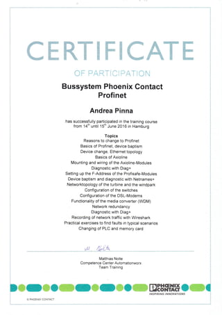 --t
j
ffiffiffiWffiffiffiffiffiffi
Bussystem Phoenix Gontact
Profinet
Andrea Pinna
has successfully participated in the training course
from 14th until 1stn June 2016 in Hamburg
Topics
Reasons to change to Profinet
Basics of Profinet, device baptism
Device change, Ethernet topology
Basics of Axioline
Mounting and wiring of the Axioline-Modules
Diagnostic with Diag+
Setting up the F-Address of the Profisafe-Modules
Device baptism and diagnostic with Netnames+
Networktopology of the turbine and the windpark
Configuration of the switches
Configuration of the DSL-Modems
Functionality of the media converter (WDM)
Network redundancy
Diagnostic with Diag+
Recording of network traffic with Wireshark
Practical exercises to find faults in typical scenarios
Changing of PLC and memory card
ri y'! t, r'
vat /,411_-w1"
Matthias Nolte
Com petence Center Automationworx
Team Training
DffiOffiOffiOffiCffiOffiDEB"*ilHC C,NSP'R'NG
'NNOYATIONS
!
O PHOENIX CONTACT
 