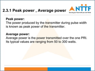 2.3.1 Peak power , Average power
Peak power:
The power produced by the transmitter during pulse width
is known as peak power of the transmitter.
Average power:
Average power is the power transmitted over the one PRI.
Its typical values are ranging from 50 to 300 watts.
 