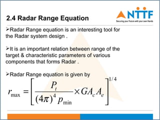 2.4 Radar Range Equation
Radar Range equation is an interesting tool for
the Radar system design .
It is an important relation between range of the
target & characteristic parameters of various
components that forms Radar .
Radar Range equation is given by
4/1
min
4max
)4(






×= ec
t
AGA
p
P
r
π
 