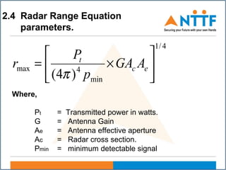 2.4 Radar Range Equation
parameters.
4/1
min
4max
)4(






×= ec
t
AGA
p
P
r
π
Where,
Pt = Transmitted power in watts.
G = Antenna Gain
Ae = Antenna effective aperture
Ac = Radar cross section.
Pmin = minimum detectable signal
 
