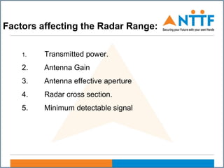 Factors affecting the Radar Range:
1. Transmitted power.
2. Antenna Gain
3. Antenna effective aperture
4. Radar cross section.
5. Minimum detectable signal
 