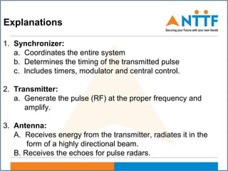 1. Synchronizer:
a. Coordinates the entire system
b. Determines the timing of the transmitted pulse
c. Includes timers, modulator and central control.
2. Transmitter:
a. Generate the pulse (RF) at the proper frequency and
amplify.
3. Antenna:
A. Receives energy from the transmitter, radiates it in the
form of a highly directional beam.
B. Receives the echoes for pulse radars.
Explanations
 