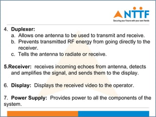 4. Duplexer:
a. Allows one antenna to be used to transmit and receive.
b. Prevents transmitted RF energy from going directly to the
receiver.
c. Tells the antenna to radiate or receive.
5.Receiver: receives incoming echoes from antenna, detects
and amplifies the signal, and sends them to the display.
6. Display: Displays the received video to the operator.
7. Power Supply: Provides power to all the components of the
system.
 
