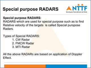 Special purpose RADARS
Special purpose RADARS:
RADARS which are used for special purpose such as to find
Relative velocity of the targets is called Special purspose
Radars.
Types of Special RADARS:
1. CW Radar
2. FMCW Radar
3. MTI Radar
All the above RADARs are based on application of Doppler
Effect.
 