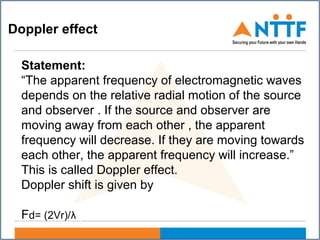 Doppler effect
Statement:
“The apparent frequency of electromagnetic waves
depends on the relative radial motion of the source
and observer . If the source and observer are
moving away from each other , the apparent
frequency will decrease. If they are moving towards
each other, the apparent frequency will increase.”
This is called Doppler effect.
Doppler shift is given by
Fd= (2Vr)/λ
 