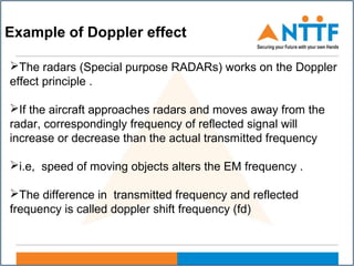 Example of Doppler effect
The radars (Special purpose RADARs) works on the Doppler
effect principle .
If the aircraft approaches radars and moves away from the
radar, correspondingly frequency of reflected signal will
increase or decrease than the actual transmitted frequency
i.e, speed of moving objects alters the EM frequency .
The difference in transmitted frequency and reflected
frequency is called doppler shift frequency (fd)
 