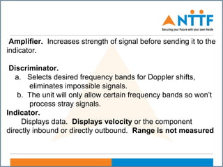 Amplifier. Increases strength of signal before sending it to the
indicator.
Discriminator.
a. Selects desired frequency bands for Doppler shifts,
eliminates impossible signals.
b. The unit will only allow certain frequency bands so won’t
process stray signals.
Indicator.
Displays data. Displays velocity or the component
directly inbound or directly outbound. Range is not measured
 