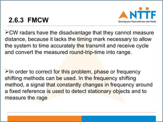2.6.3 FMCW
CW radars have the disadvantage that they cannot measure
distance, because it lacks the timing mark necessary to allow
the system to time accurately the transmit and receive cycle
and convert the measured round-trip-time into range.
In order to correct for this problem, phase or frequency
shifting methods can be used. In the frequency shifting
method, a signal that constantly changes in frequency around
a fixed reference is used to detect stationary objects and to
measure the rage
 