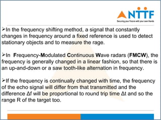 In the frequency shifting method, a signal that constantly
changes in frequency around a fixed reference is used to detect
stationary objects and to measure the rage.
In Frequency-Modulated Continuous Wave radars (FMCW), the
frequency is generally changed in a linear fashion, so that there is
an up-and-down or a saw tooth-like alternation in frequency.
If the frequency is continually changed with time, the frequency
of the echo signal will differ from that transmitted and the
difference Δf will be proportional to round trip time Δt and so the
range R of the target too.
 