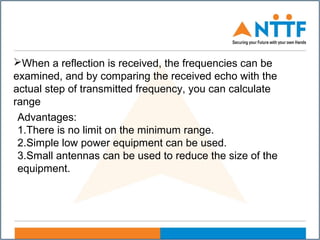 When a reflection is received, the frequencies can be
examined, and by comparing the received echo with the
actual step of transmitted frequency, you can calculate
range
Advantages:
1.There is no limit on the minimum range.
2.Simple low power equipment can be used.
3.Small antennas can be used to reduce the size of the
equipment.
 