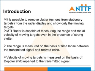 Introduction
It is possible to remove clutter (echoes from stationary
targets) from the radar display and show only the moving
targets.
MTI Radar is capable of measuring the range and radial
velocity of moving targets even in the presence of strong
clutter.
The range is measured on the basis of time lapse between
the transmitted signal and recived echo.
Velocity of moving targets is measured on the basis of
Doppler shift imparted to the transmitted signal.
 