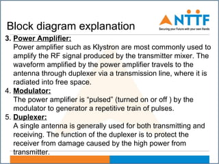 Block diagram explanation
3. Power Amplifier:
Power amplifier such as Klystron are most commonly used to
amplify the RF signal produced by the transmitter mixer. The
waveform amplified by the power amplifier travels to the
antenna through duplexer via a transmission line, where it is
radiated into free space.
4. Modulator:
The power amplifier is “pulsed” (turned on or off ) by the
modulator to generator a repetitive train of pulses.
5. Duplexer:
A single antenna is generally used for both transmitting and
receiving. The function of the duplexer is to protect the
receiver from damage caused by the high power from
transmitter.
 
