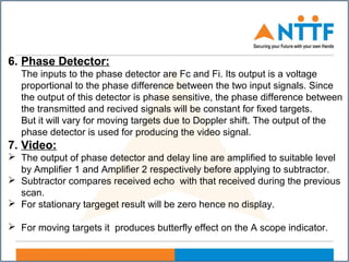 6. Phase Detector:
The inputs to the phase detector are Fc and Fi. Its output is a voltage
proportional to the phase difference between the two input signals. Since
the output of this detector is phase sensitive, the phase difference between
the transmitted and recived signals will be constant for fixed targets.
But it will vary for moving targets due to Doppler shift. The output of the
phase detector is used for producing the video signal.
7. Video:
 The output of phase detector and delay line are amplified to suitable level
by Amplifier 1 and Amplifier 2 respectively before applying to subtractor.
 Subtractor compares received echo with that received during the previous
scan.
 For stationary targeget result will be zero hence no display.
 For moving targets it produces butterfly effect on the A scope indicator.
 