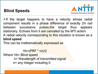 If the target happens to have a velocity whose radial
component results in a phase difference of exactly 2π rad
between successive pulses,the target thus appears
stationary. Echoes from it are canceled by the MTI action.
A radial velocity corresponding to this situation is known as a
blind speed.
This can be mathematically expressed as
Vb=(PRF * nλ)/2
Where Vb= Blind speed
λ= Wavelength of transmitted signal
n= any integer including 0
Blind Speeds
 