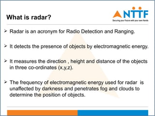 What is radar?
 Radar is an acronym for Radio Detection and Ranging.
 It detects the presence of objects by electromagnetic energy.
 It measures the direction , height and distance of the objects
in three co-ordinates (x,y,z).
 The frequency of electromagnetic energy used for radar is
unaffected by darkness and penetrates fog and clouds to
determine the position of objects.
 