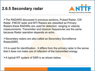 2.6.5 Secondary radar
The RADARS discussed in previous sections, Pulsed Radar, CW
Radar ,FMCW radar and MTI Radars are classified as Primary
Radars.these RADARs are used for detection, ranging or velocity
measurements. Transmitter and receiver frequencies are the same
because Radar operation depends on echo.
Secondary radars are also called as Secondary Surveillance
Radar(SSR).
It is used for identification . It differs from the primary radar in the sense
that it does not make use of reflection of the transmitted energy.
A typical IFF system of SSR is as shown below,
 