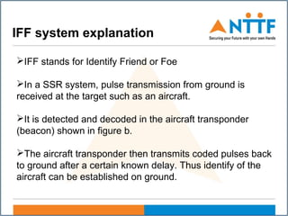 IFF system explanation
IFF stands for Identify Friend or Foe
In a SSR system, pulse transmission from ground is
received at the target such as an aircraft.
It is detected and decoded in the aircraft transponder
(beacon) shown in figure b.
The aircraft transponder then transmits coded pulses back
to ground after a certain known delay. Thus identify of the
aircraft can be established on ground.
 