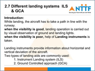 2.7 Different landing systems ILS
& GCA
Introduction:
While landing, the aircraft has to take a path in line with the
runway.
when the visibility is good, landing operation is carried out
by visual observation of ground and landing lights.
when the visibility is poor, help of Landing instruments is
taken.
Landing instruments provide information about horizontal and
vertical deviation of the aircraft.
Two types of landing aids are commonly used:
1. Instrument Landing system (ILS)
2. Ground Controlled approach (GCA)
 