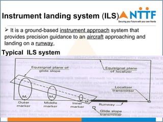  It is a ground-based instrument approach system that
provides precision guidance to an aircraft approaching and
landing on a runway,
Instrument landing system (ILS)
Typical ILS system
 