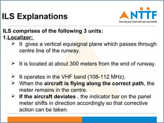 ILS Explanations
ILS comprises of the following 3 units:
1.Localizer:
 It gives a vertical equisignal plane which passes through
centre line of the runway.
 It is located at about 300 meters from the end of runway.
 It operates in the VHF band (108-112 MHz).
 When the aircraft is flying along the correct path, the
meter remains in the centre.
 If the aircraft deviates , the indicator bar on the panel
meter shifts in direction accordingly so that corrective
action can be taken.
 