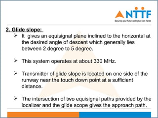 2. Glide slope:
 It gives an equisignal plane inclined to the horizontal at
the desired angle of descent which generally lies
between 2 degree to 5 degree.
 This system operates at about 330 MHz.
 Transmitter of glide slope is located on one side of the
runway near the touch down point at a sufficient
distance.
 The intersection of two equisignal paths provided by the
localizer and the glide scope gives the approach path.
 