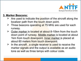 3. Marker Beacons:
 Are used to indicate the position of the aircraft along the
localizer path from the touch down point.
 Three beacons operating at 75 MHz are used for each
runway.
 Outer marker is located at about 8-10km from the touch
down point of runway. Middle marker is located at about
1km from touch downpoint. Inner marker is placed at
about 60 meters from touch downpoint.
 In the aircraft , a single receiver is used to receive the
marker signals and the output is available as an audio
tone as well as three lamps with colour code.
 