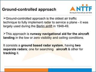 Ground-controlled approach
Ground-controlled approach is the oldest air traffic
technique to fully implement radar to service a plane - it was
largely used during the Berlin airlift in 1948-49.
This approach is runway navigational aid for the aircraft
landing in the low or zero visibility and ceiling conditions.
It consists a ground based radar system, having two
separate radars; one for searching aircraft & other for
tracking it.
 