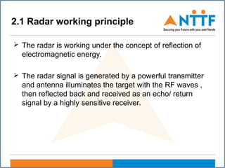 2.1 Radar working principle
 The radar is working under the concept of reflection of
electromagnetic energy.
 The radar signal is generated by a powerful transmitter
and antenna illuminates the target with the RF waves ,
then reflected back and received as an echo/ return
signal by a highly sensitive receiver.
 